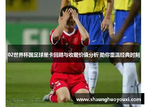 02世界杯国足球星卡回顾与收藏价值分析 助你重温经典时刻