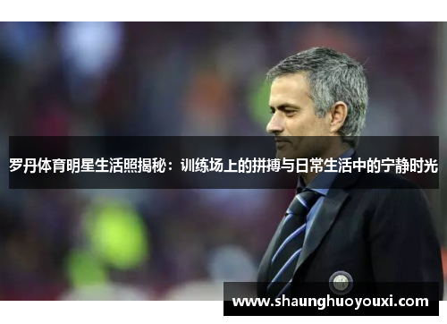 罗丹体育明星生活照揭秘：训练场上的拼搏与日常生活中的宁静时光