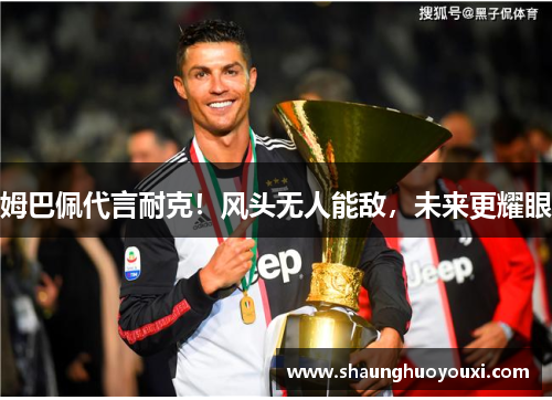 姆巴佩代言耐克！风头无人能敌，未来更耀眼